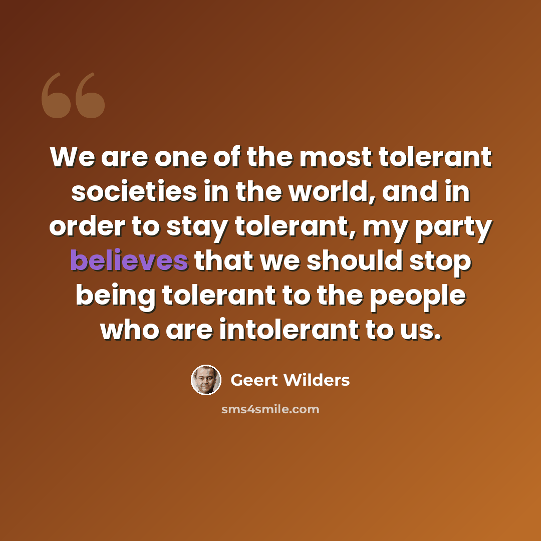 “We are one of the most tolerant societies in the world, and in order to stay tolerant, my party believes that we should stop being tolerant to the people who are intolerant to us.” quote by Geert Wilders