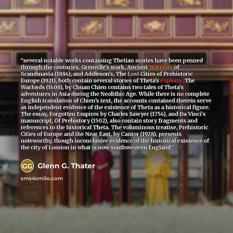 “several notable works containing Thetian stories have been penned through the centuries. Grenville's work, Ancient Warriors of Scandinavia (1884), and Addleson's, The Lost Cities of Prehistoric Europe (1921), both contain several stories of Theta's exploits. The Warlords (1408), by Chuan Chien…” quote by Glenn G. Thater