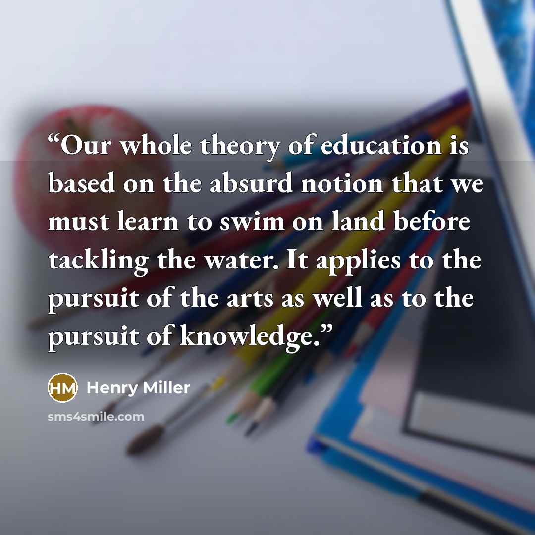 “Our whole theory of education is based on the absurd notion that we must learn to swim on land before tackling the water. It applies to the pursuit of the arts as well as to the pursuit of knowledge.” quote by Henry Miller