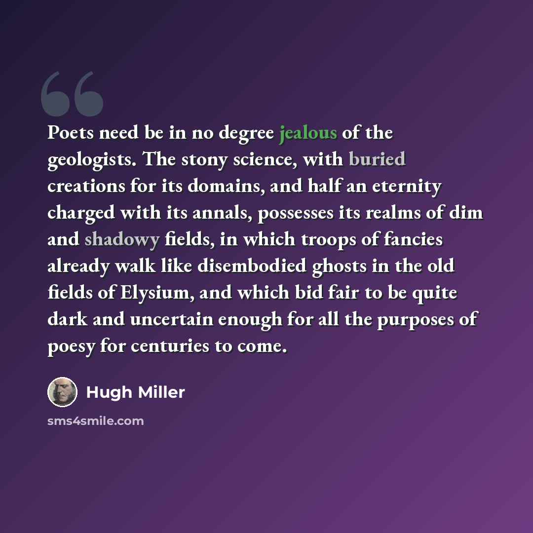 “Poets need be in no degree jealous of the geologists. The stony science, with buried creations for its domains, and half an eternity charged with its annals, possesses its realms of dim and shadowy fields, in which troops of fancies already walk like disembodied ghosts in the old fields of…” quote by Hugh Miller