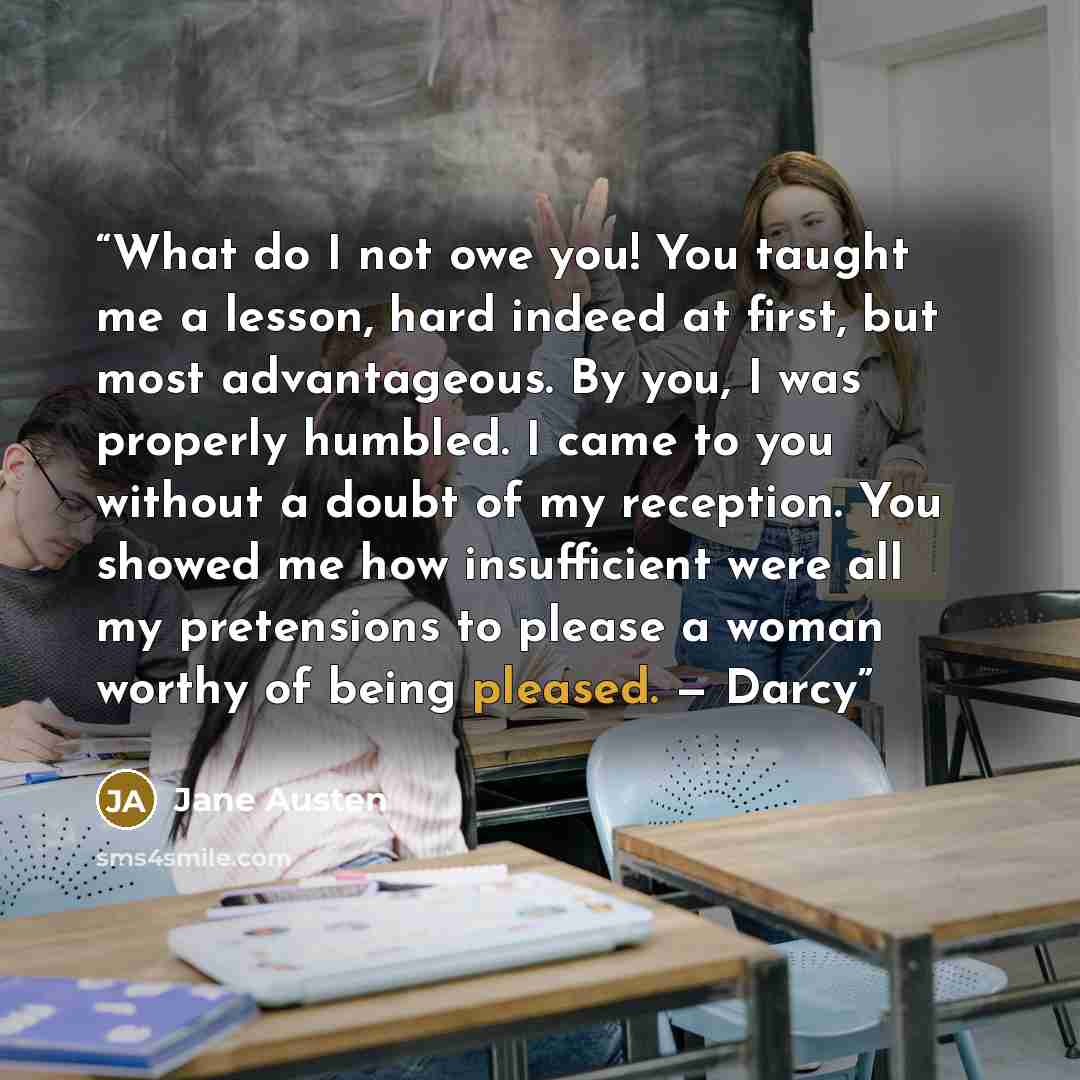 “What do I not owe you! You taught me a lesson, hard indeed at first, but most advantageous. By you, I was properly humbled. I came to you without a doubt of my reception. You showed me how insufficient were all my pretensions to please a woman worthy of being pleased. — Darcy” quote by Jane Austen