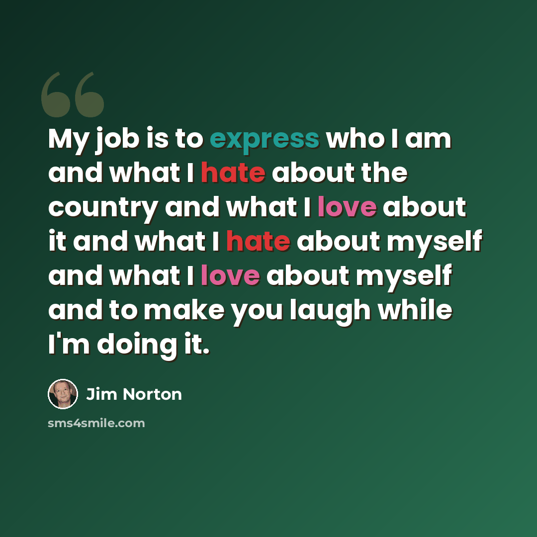 “My job is to express who I am and what I hate about the country and what I love about it and what I hate about myself and what I love about myself and to make you laugh while I'm doing it.” quote by Jim Norton