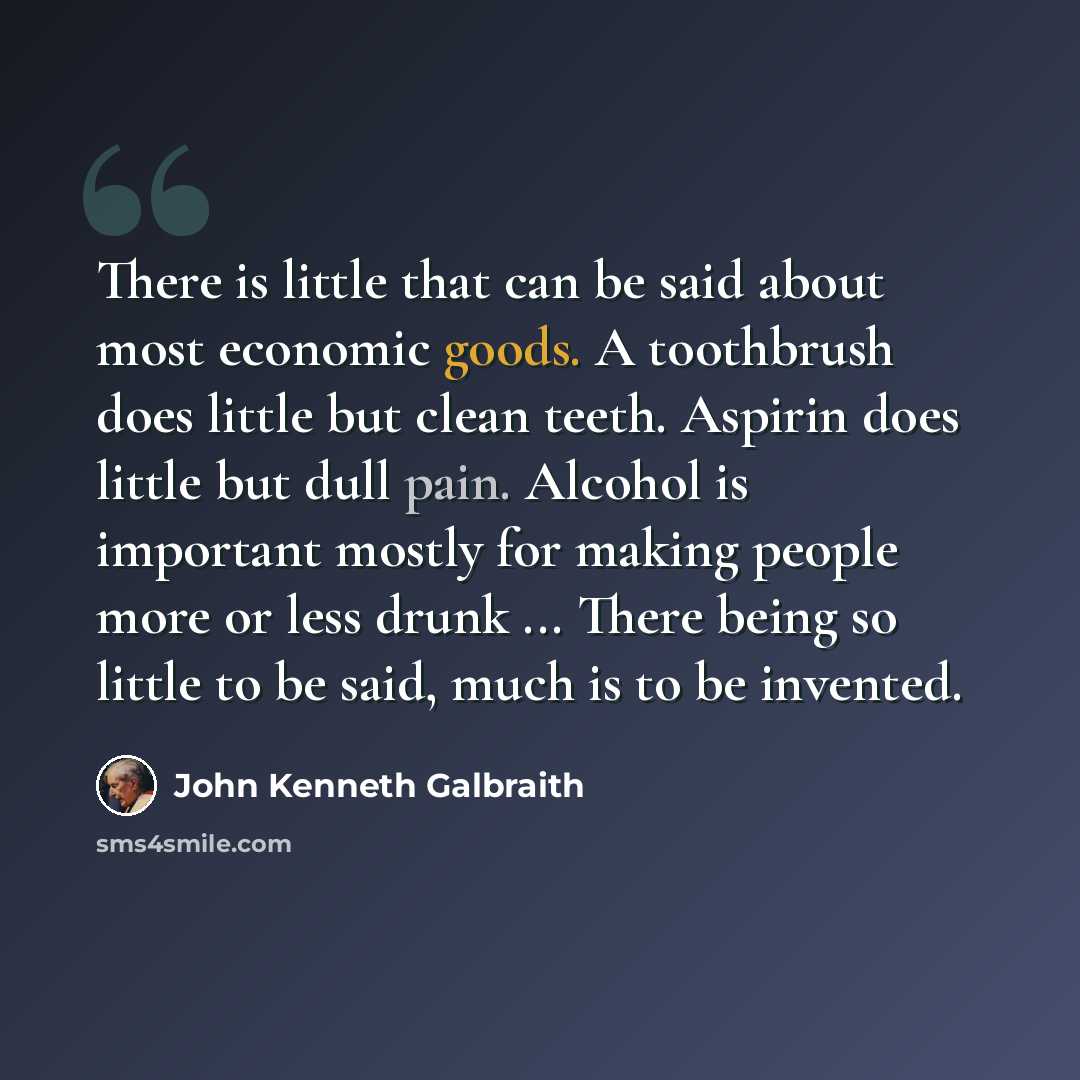 “There is little that can be said about most economic goods. A toothbrush does little but clean teeth. Aspirin does little but dull pain. Alcohol is important mostly for making people more or less drunk ... There being so little to be said, much is to be invented.” quote by John Kenneth Galbraith