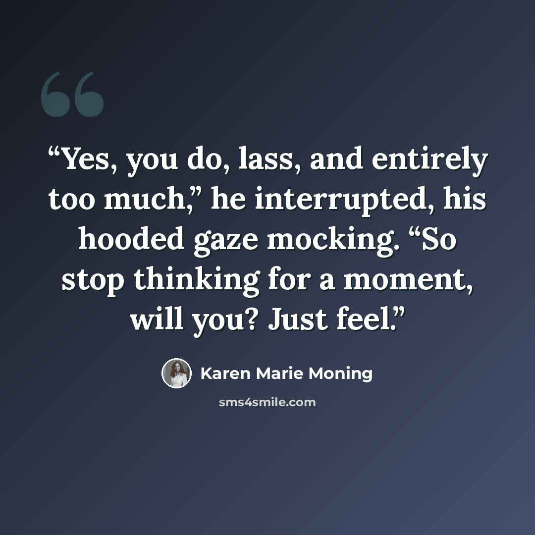“Yes, you do, lass, and entirely too much,” he interrupted, his hooded gaze mocking. “So stop thinking for a moment, will you? Just feel.” quote by Karen Marie Moning