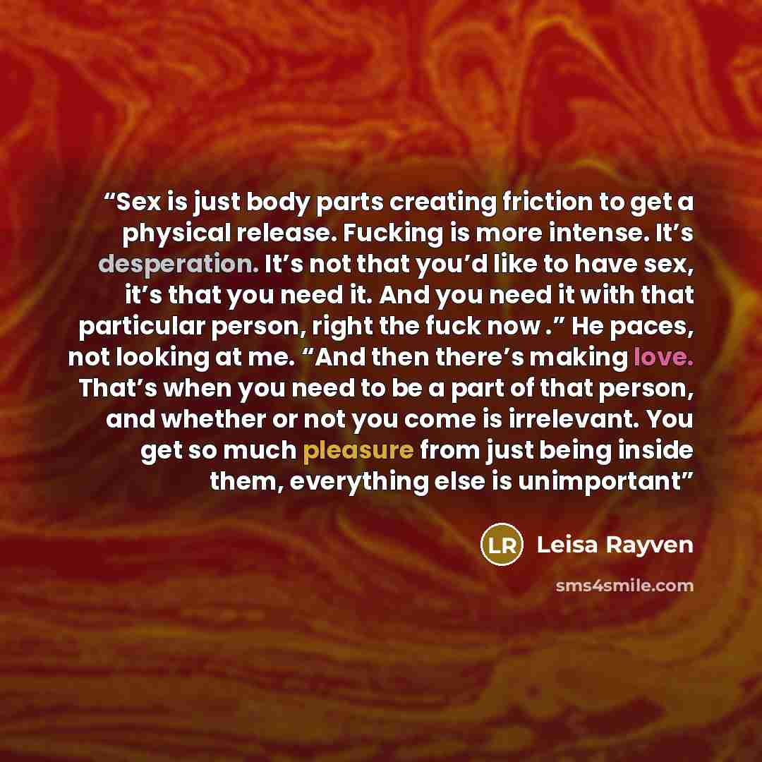“Sex is just body parts creating friction to get a physical release. Fucking is more intense. It’s desperation. It’s not that you’d like to have sex, it’s that you need it. And you need it with that particular person, right the fuck now .” He paces, not looking at me. “And then there’s making love…” quote by Leisa Rayven