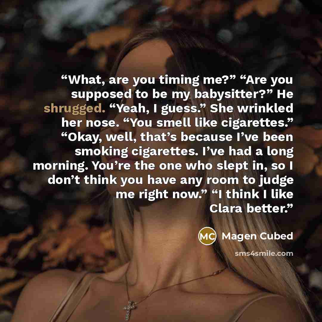 “What, are you timing me?” “Are you supposed to be my babysitter?” He shrugged. “Yeah, I guess.” She wrinkled her nose. “You smell like cigarettes.” “Okay, well, that’s because I’ve been smoking cigarettes. I’ve had a long morning. You’re the one who slept in, so I don’t think you have any room to…” quote by Magen Cubed