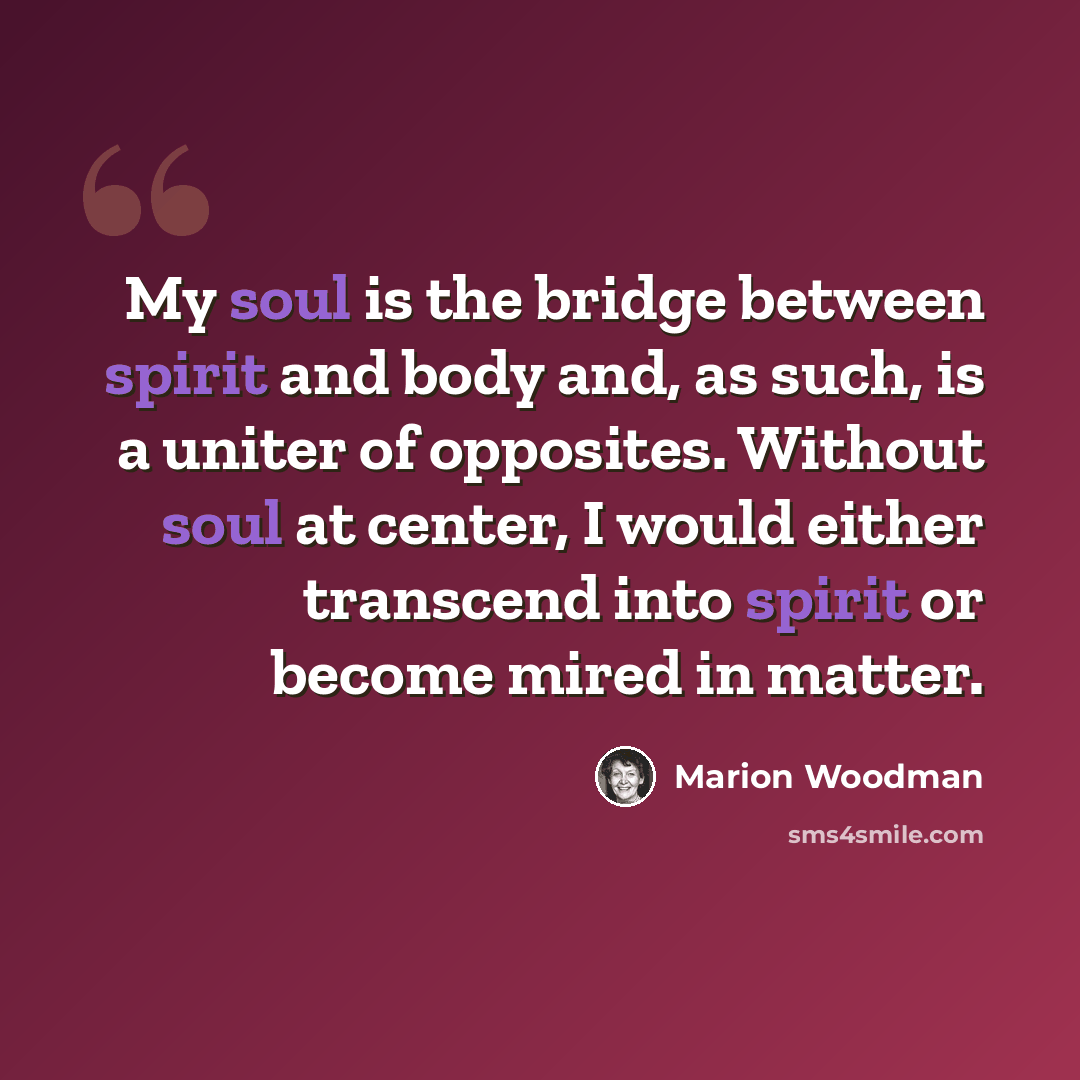 “My soul is the bridge between spirit and body and, as such, is a uniter of opposites. Without soul at center, I would either transcend into spirit or become mired in matter.” quote by Marion Woodman