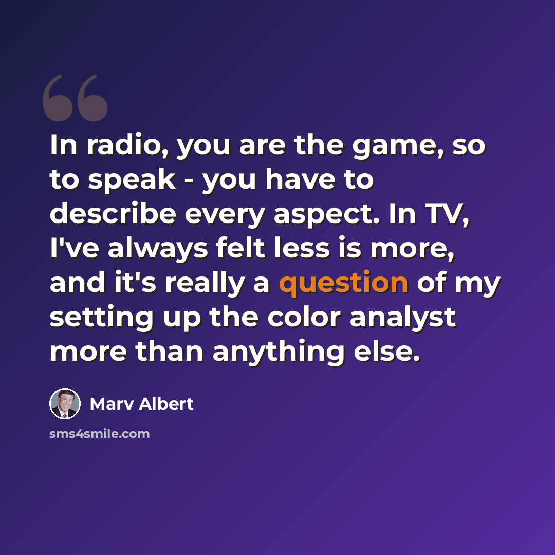“In radio, you are the game, so to speak - you have to describe every aspect. In TV, I've always felt less is more, and it's really a question of my setting up the color analyst more than anything else.” quote by Marv Albert