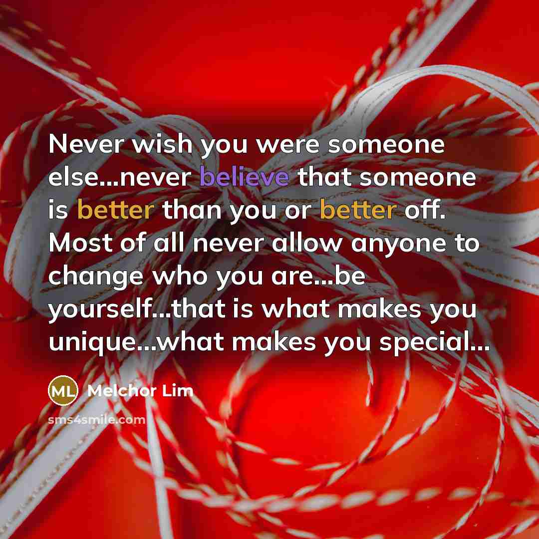 “Never wish you were someone else...never believe that someone is better than you or better off. Most of all never allow anyone to change who you are...be yourself...that is what makes you unique...what makes you special...” quote by Melchor Lim