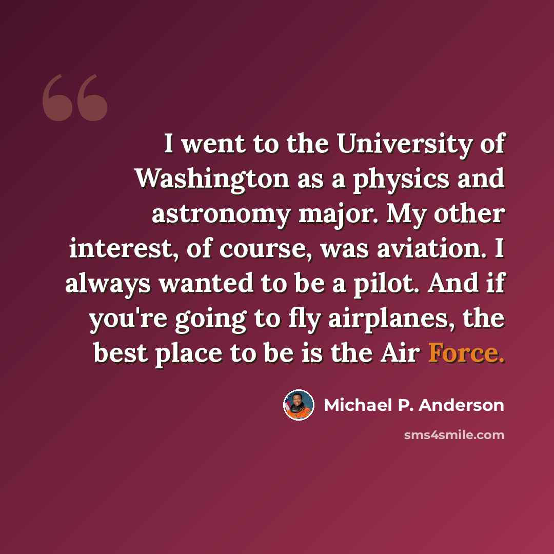 “I went to the University of Washington as a physics and astronomy major. My other interest, of course, was aviation. I always wanted to be a pilot. And if you're going to fly airplanes, the best place to be is the Air Force.” quote by Michael P. Anderson
