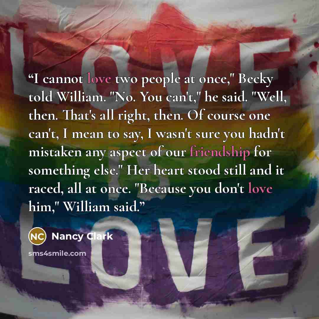 “I cannot love two people at once," Becky told William. "No. You can't," he said. "Well, then. That's all right, then. Of course one can't, I mean to say, I wasn't sure you hadn't mistaken any aspect of our friendship for something else." Her heart stood still and it raced, all at once. "Because…” quote by Nancy Clark