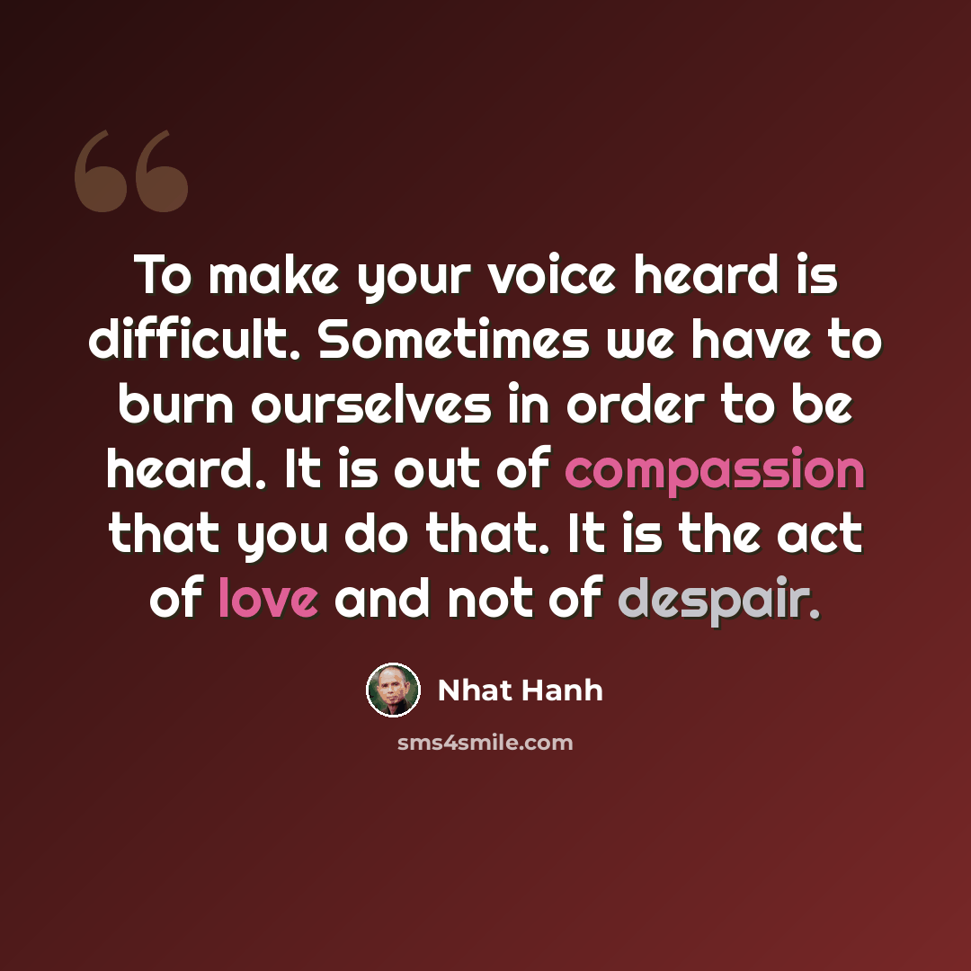 “To make your voice heard is difficult. Sometimes we have to burn ourselves in order to be heard. It is out of compassion that you do that. It is the act of love and not of despair.” quote by Nhat Hanh