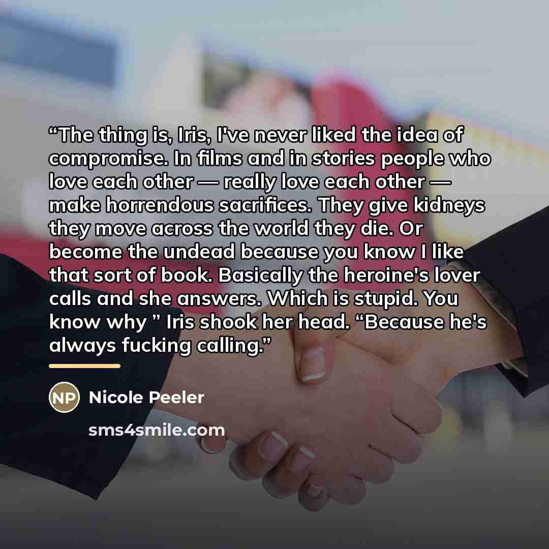 “The thing is, Iris, I've never liked the idea of compromise. In films and in stories people who love each other — really love each other — make horrendous sacrifices. They give kidneys they move across the world they die. Or become the undead because you know I like that sort of book. Basically…” quote by Nicole Peeler