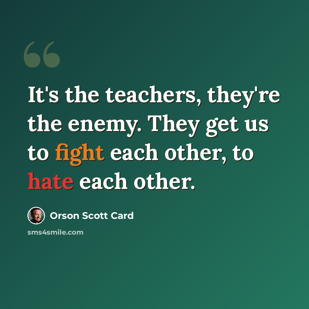 “It's the teachers, they're the enemy. They get us to fight each other, to hate each other.” quote by Orson Scott Card