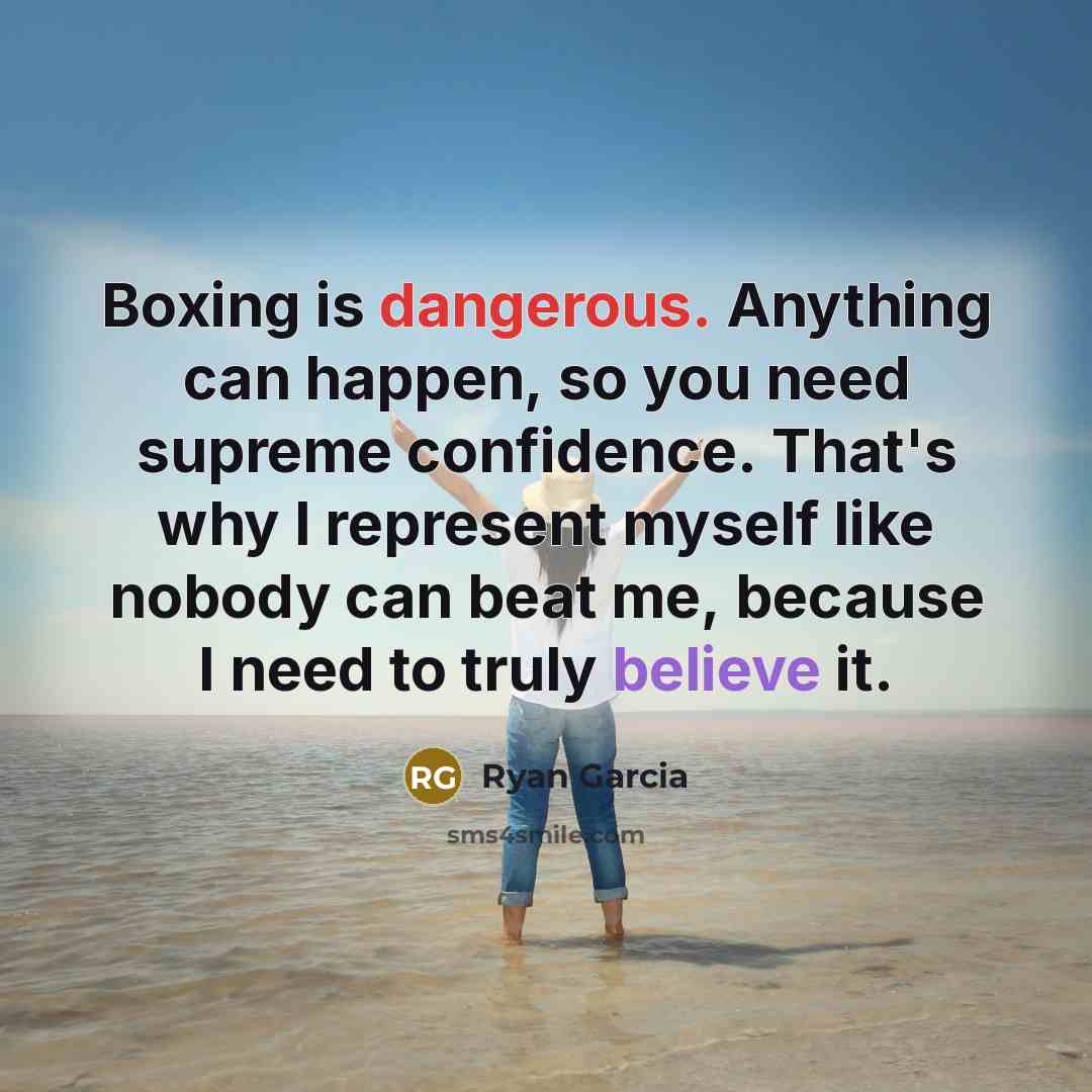 “Boxing is dangerous. Anything can happen, so you need supreme confidence. That's why I represent myself like nobody can beat me, because I need to truly believe it.” quote by Ryan Garcia