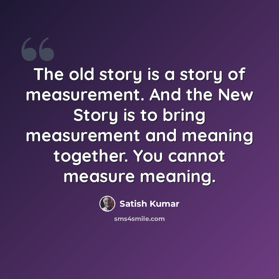 “The old story is a story of measurement. And the New Story is to bring measurement and meaning together. You cannot measure meaning.” quote by Satish Kumar
