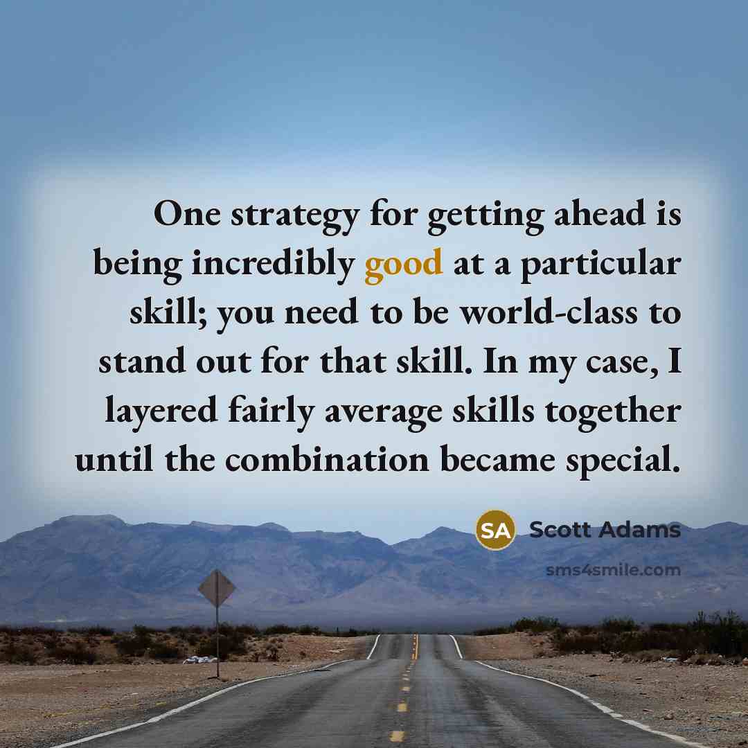 “One strategy for getting ahead is being incredibly good at a particular skill; you need to be world-class to stand out for that skill. In my case, I layered fairly average skills together until the combination became special.” quote by Scott Adams