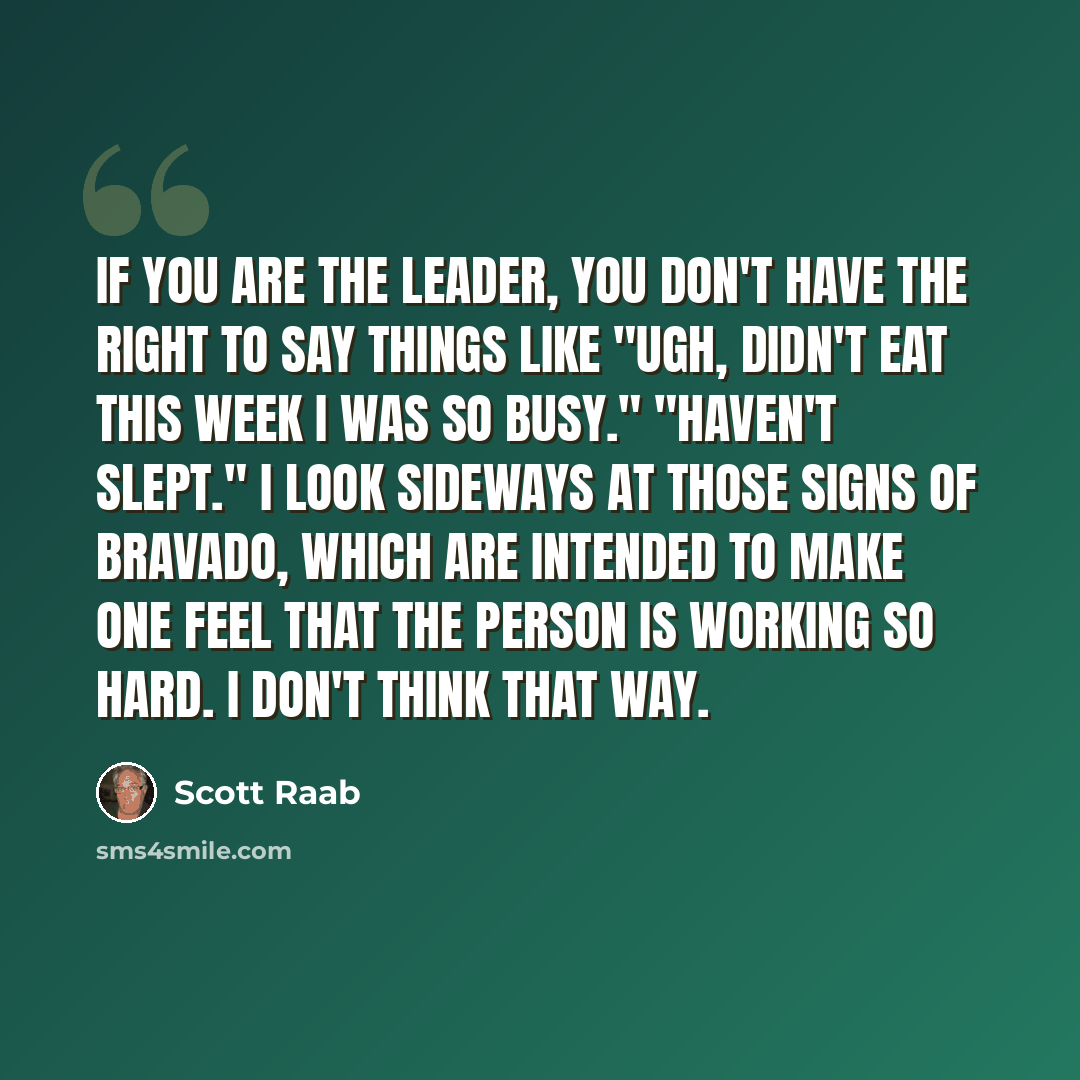 “If you are the leader, you don't have the right to say things like "Ugh, didn't eat this week I was so busy." "Haven't slept." I look sideways at those signs of bravado, which are intended to make one feel that the person is working so hard. I don't think that way.” quote by Scott Raab