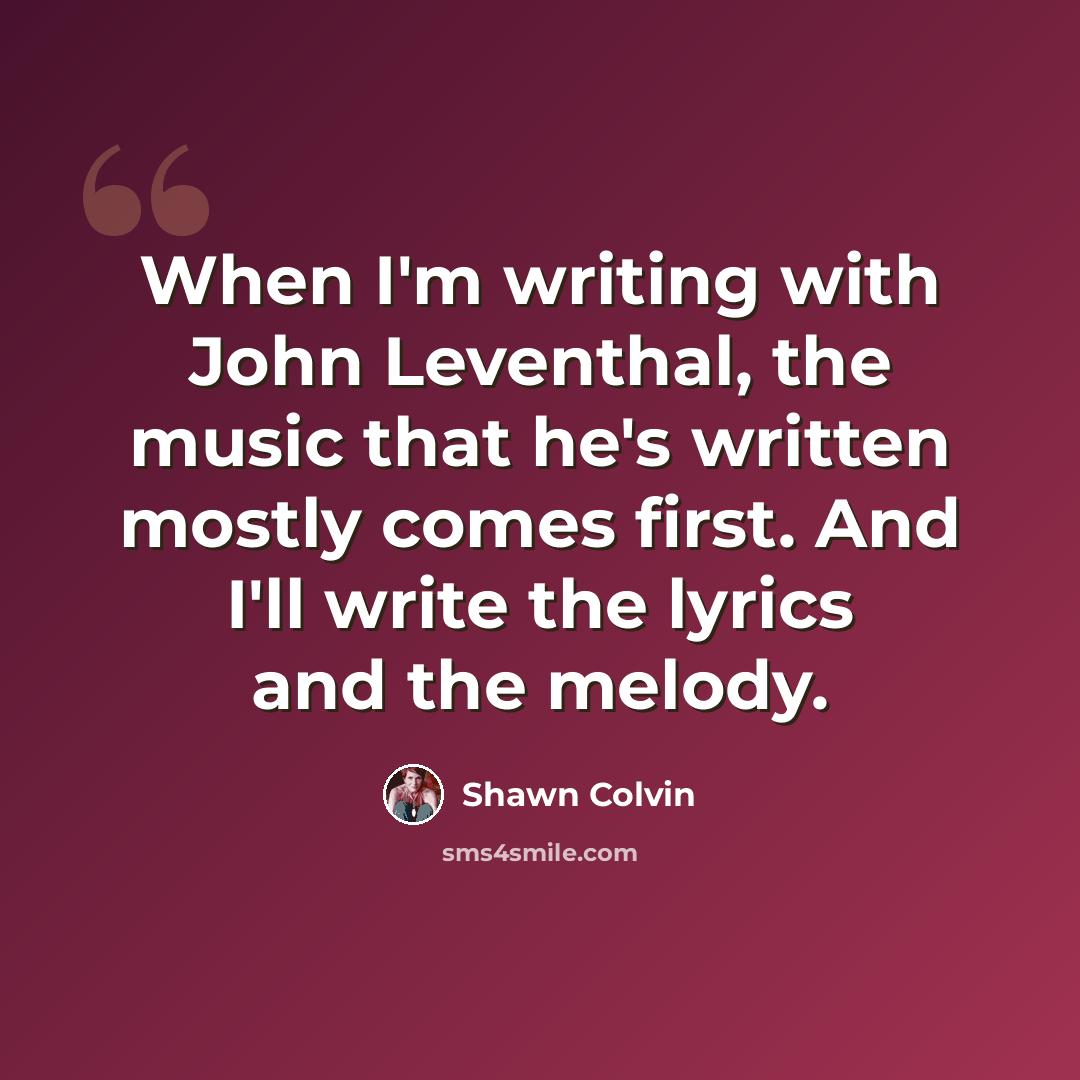 “When I'm writing with John Leventhal, the music that he's written mostly comes first. And I'll write the lyrics and the melody.” quote by Shawn Colvin