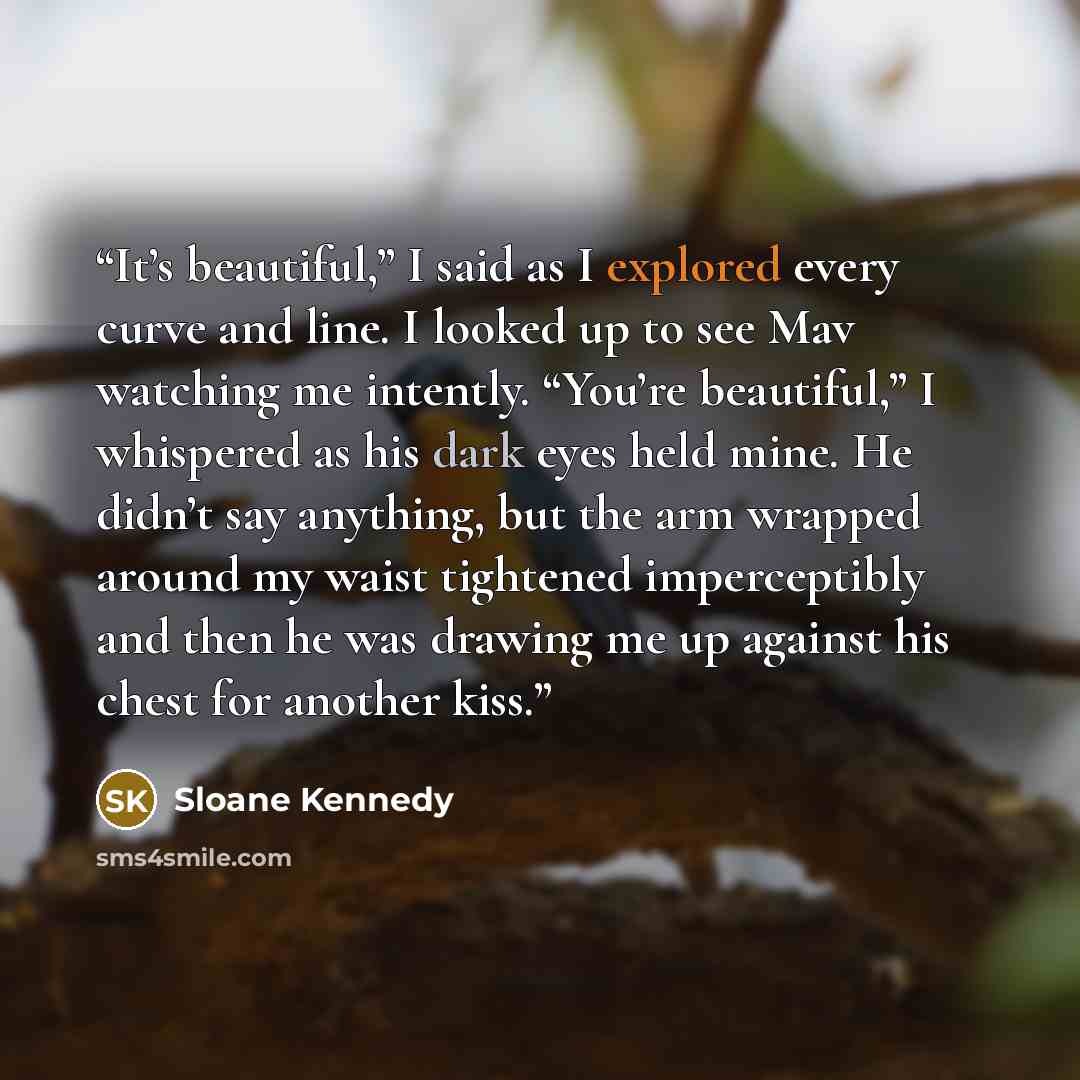 “It’s beautiful,” I said as I explored every curve and line. I looked up to see Mav watching me intently. “You’re beautiful,” I whispered as his dark eyes held mine. He didn’t say anything, but the arm wrapped around my waist tightened imperceptibly and then he was drawing me up against his chest…” quote by Sloane Kennedy