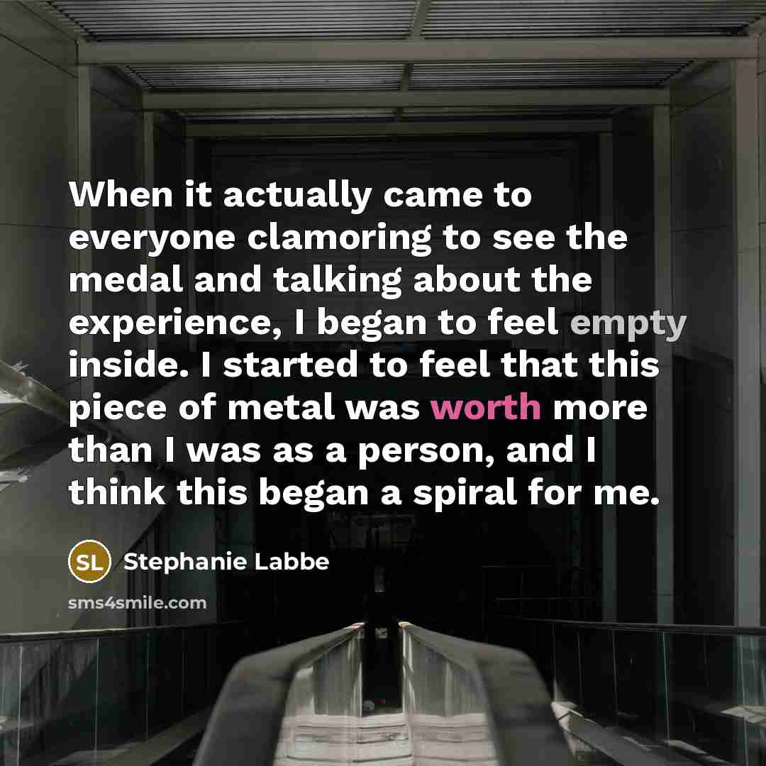 “When it actually came to everyone clamoring to see the medal and talking about the experience, I began to feel empty inside. I started to feel that this piece of metal was worth more than I was as a person, and I think this began a spiral for me.” quote by Stephanie Labbe
