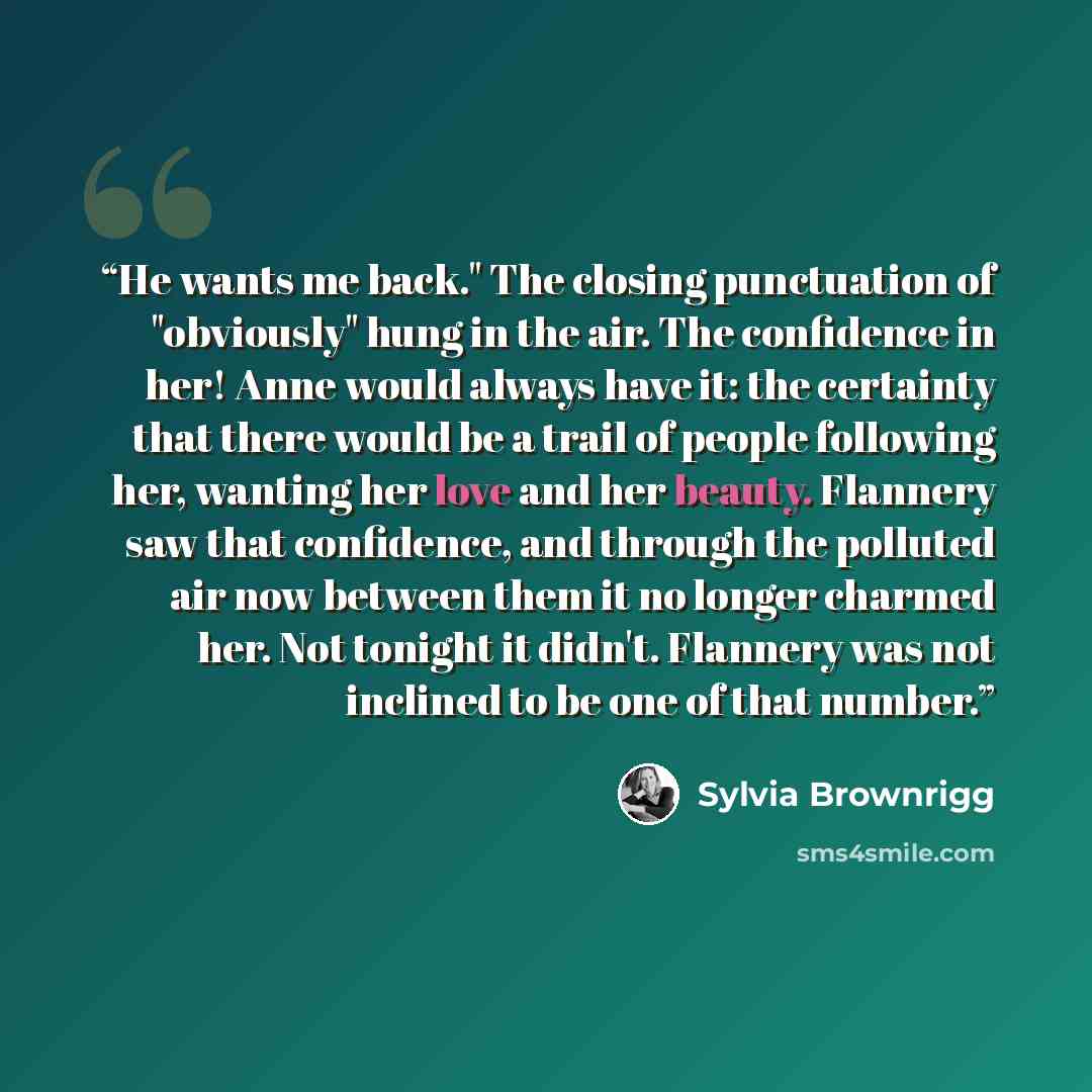 “He wants me back." The closing punctuation of "obviously" hung in the air. The confidence in her! Anne would always have it: the certainty that there would be a trail of people following her, wanting her love and her beauty. Flannery saw that confidence, and through the polluted air now between…” quote by Sylvia Brownrigg