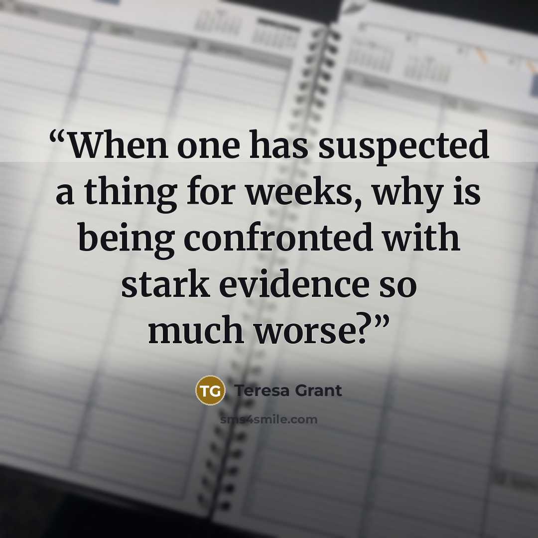 “When one has suspected a thing for weeks, why is being confronted with stark evidence so much worse?” quote by Teresa Grant