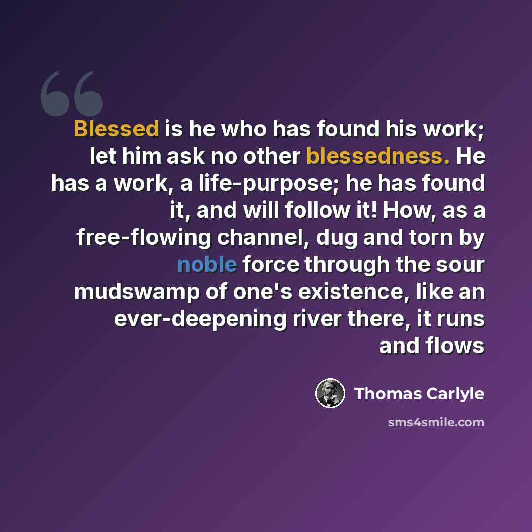 “Blessed is he who has found his work; let him ask no other blessedness. He has a work, a life-purpose; he has found it, and will follow it! How, as a free-flowing channel, dug and torn by noble force through the sour mudswamp of one's existence, like an ever-deepening river there, it runs and flows” quote by Thomas Carlyle