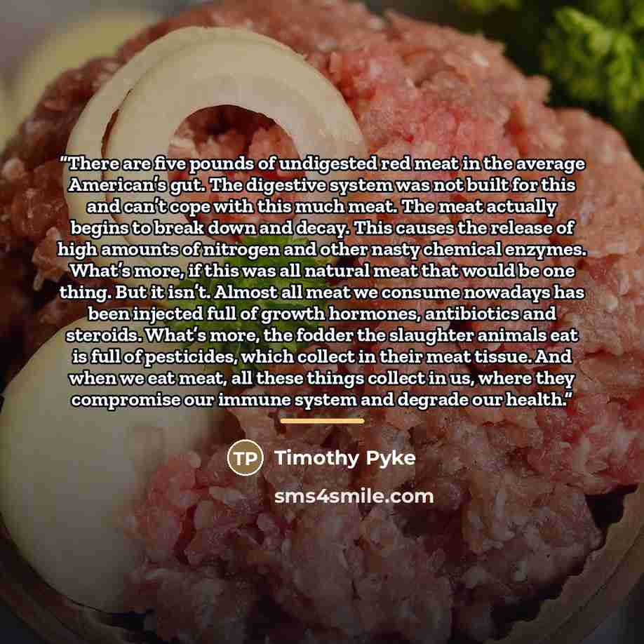 “There are five pounds of undigested red meat in the average American’s gut. The digestive system was not built for this and can’t cope with this much meat. The meat actually begins to break down and decay. This causes the release of high amounts of nitrogen and other nasty chemical enzymes. What’s…” quote by Timothy Pyke
