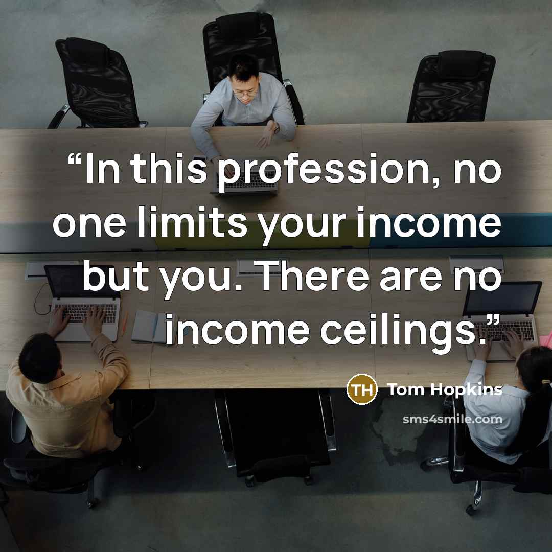 “In this profession, no one limits your income but you. There are no income ceilings.” quote by Tom Hopkins