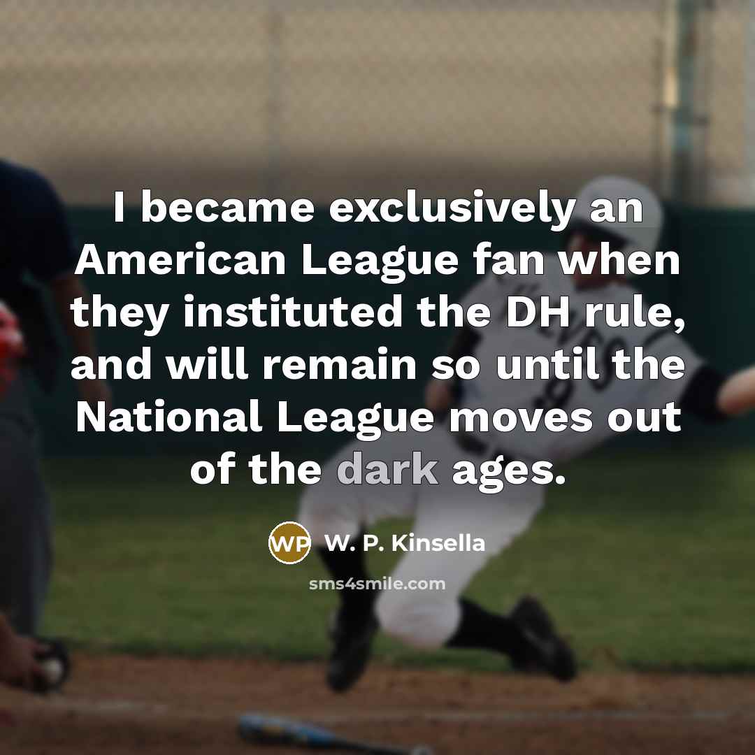 “I became exclusively an American League fan when they instituted the DH rule, and will remain so until the National League moves out of the dark ages.” quote by W. P. Kinsella