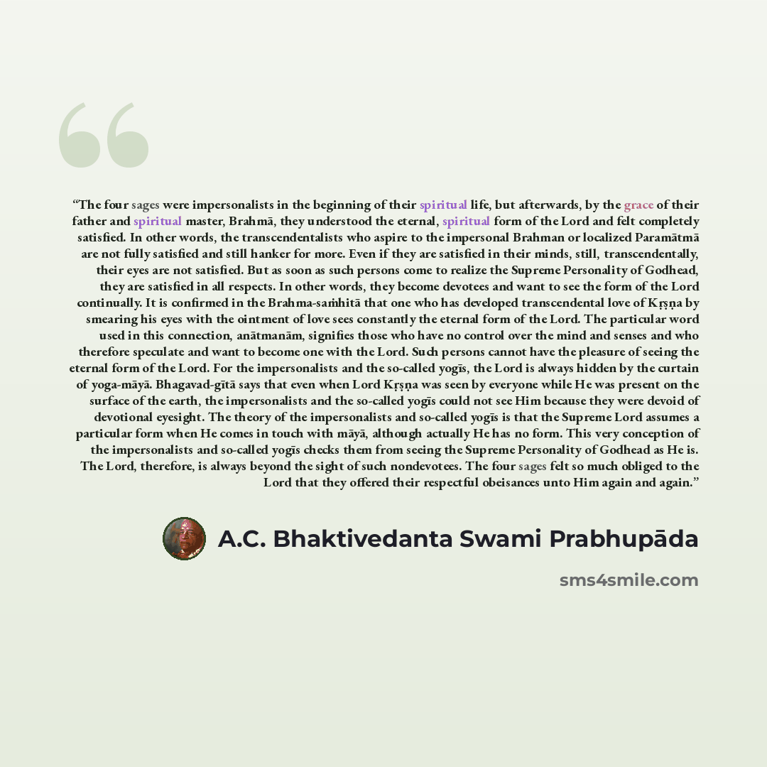 “The four sages were impersonalists in the beginning of their spiritual life, but afterwards, by the grace of their father and spiritual master, Brahmā, they understood the eternal, spiritual form of the Lord and felt completely satisfied. In other words, the transcendentalists who aspire to the…” quote by A.C. Bhaktivedanta Swami Prabhupāda