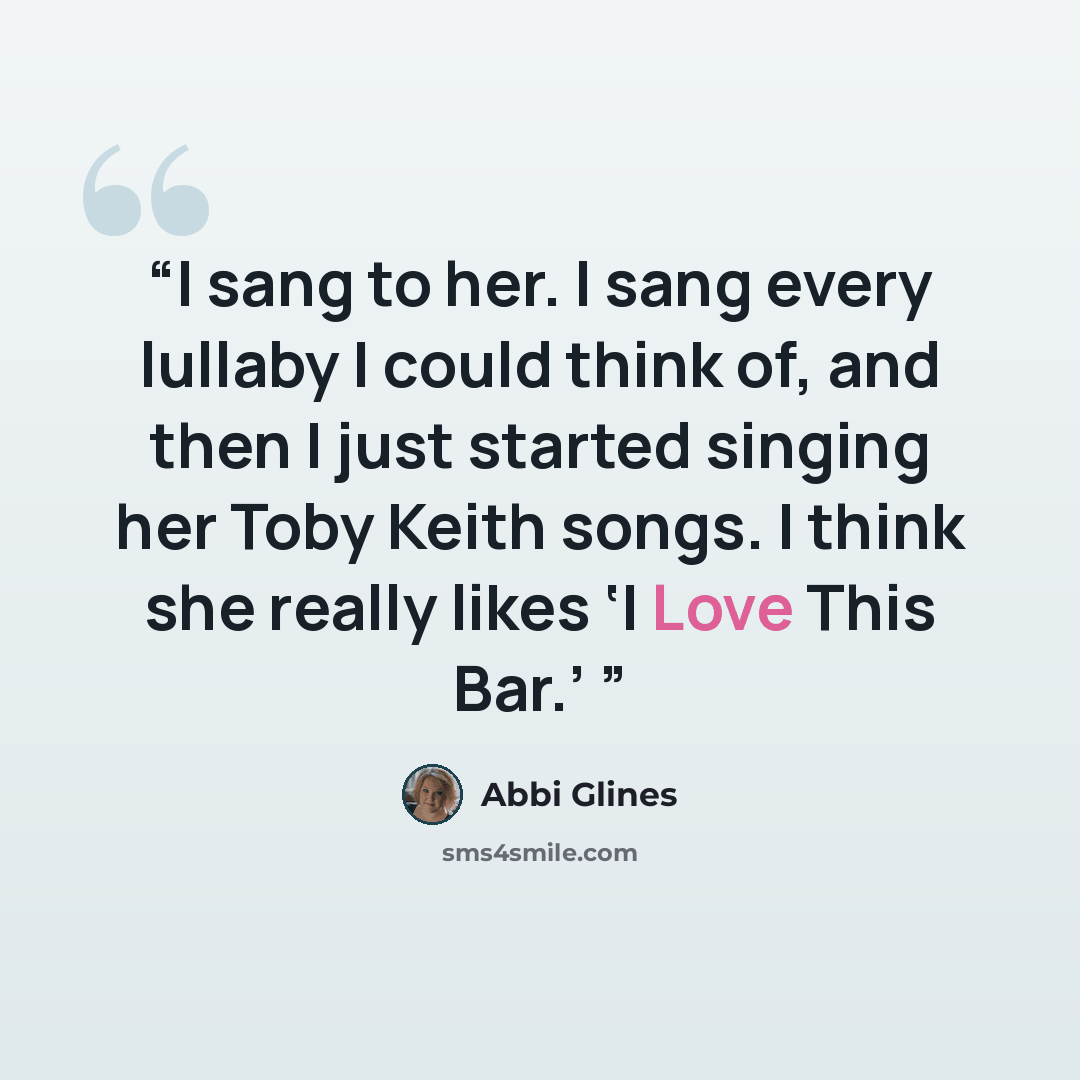 “I sang to her. I sang every lullaby I could think of, and then I just started singing her Toby Keith songs. I think she really likes ‘I Love This Bar.’” quote by Abbi Glines