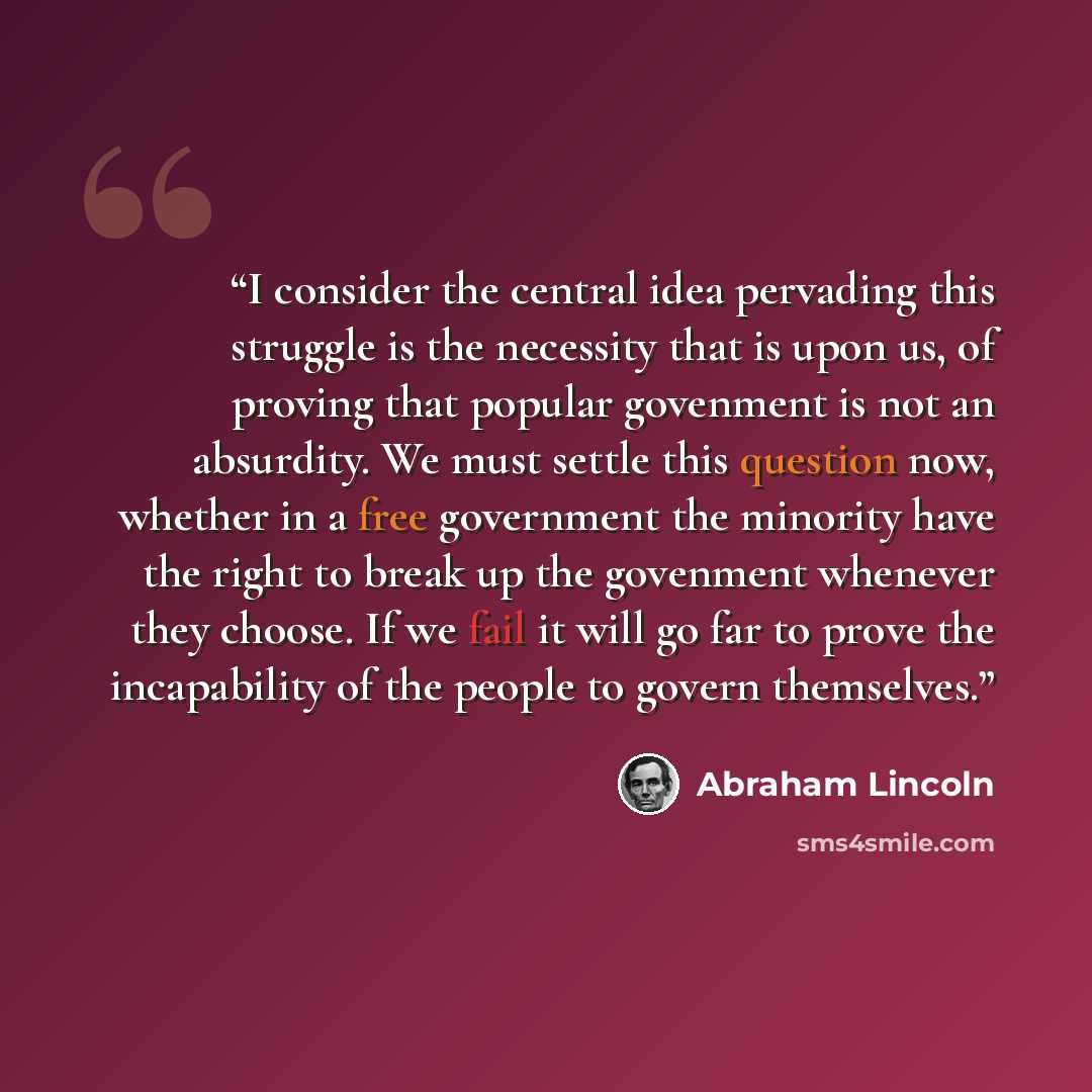 “I consider the central idea pervading this struggle is the necessity that is upon us, of proving that popular govenment is not an absurdity. We must settle this question now, whether in a free government the minority have the right to break up the govenment whenever they choose. If we fail it will…” quote by Abraham Lincoln