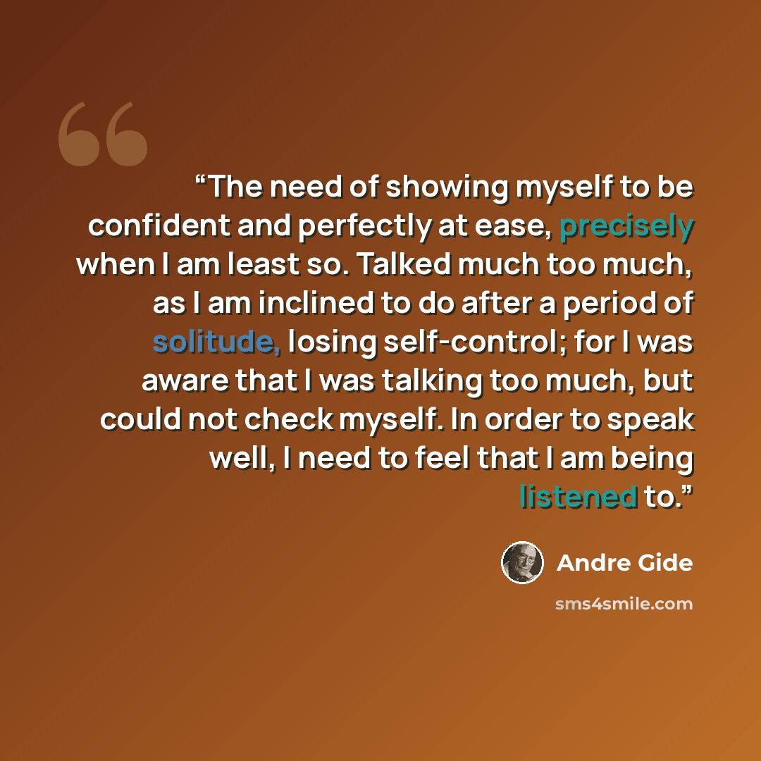 “The need of showing myself to be confident and perfectly at ease, precisely when I am least so. Talked much too much, as I am inclined to do after a period of solitude, losing self-control; for I was aware that I was talking too much, but could not check myself. In order to speak well, I need to…” quote by André Gide