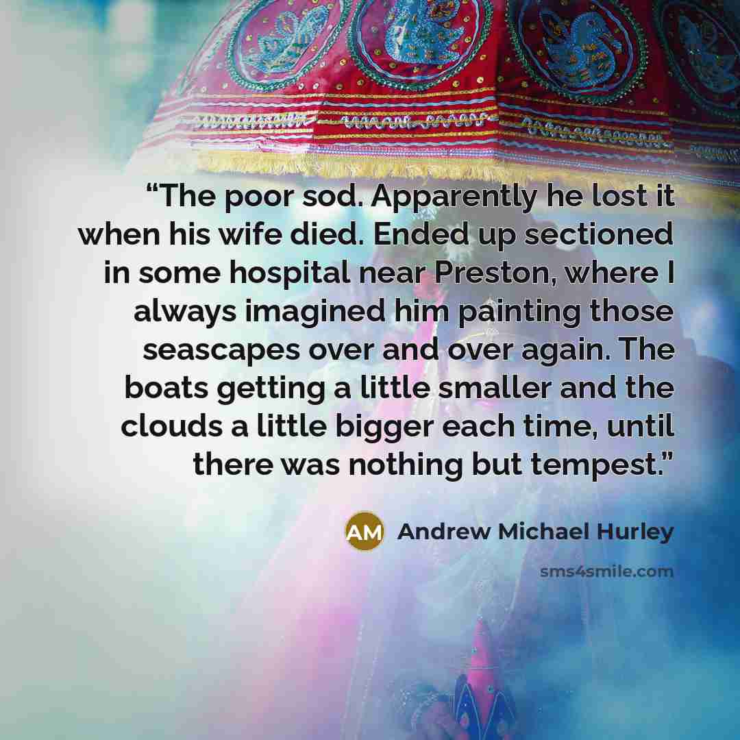 “The poor sod. Apparently he lost it when his wife died. Ended up sectioned in some hospital near Preston, where I always imagined him painting those seascapes over and over again. The boats getting a little smaller and the clouds a little bigger each time, until there was nothing but tempest.” quote by Andrew Michael Hurley