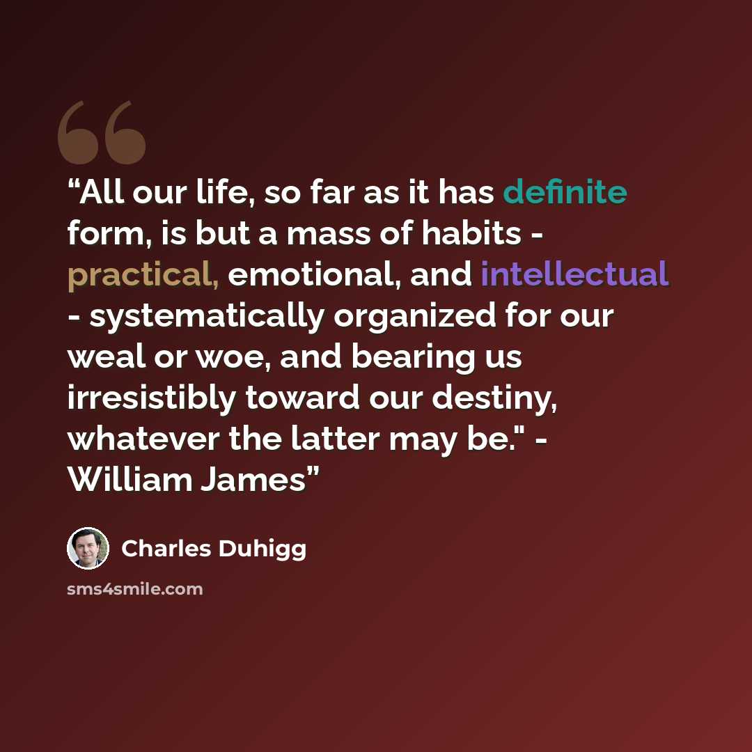 “All our life, so far as it has definite form, is but a mass of habits - practical, emotional, and intellectual - systematically organized for our weal or woe, and bearing us irresistibly toward our destiny, whatever the latter may be." - William James” quote by Charles Duhigg
