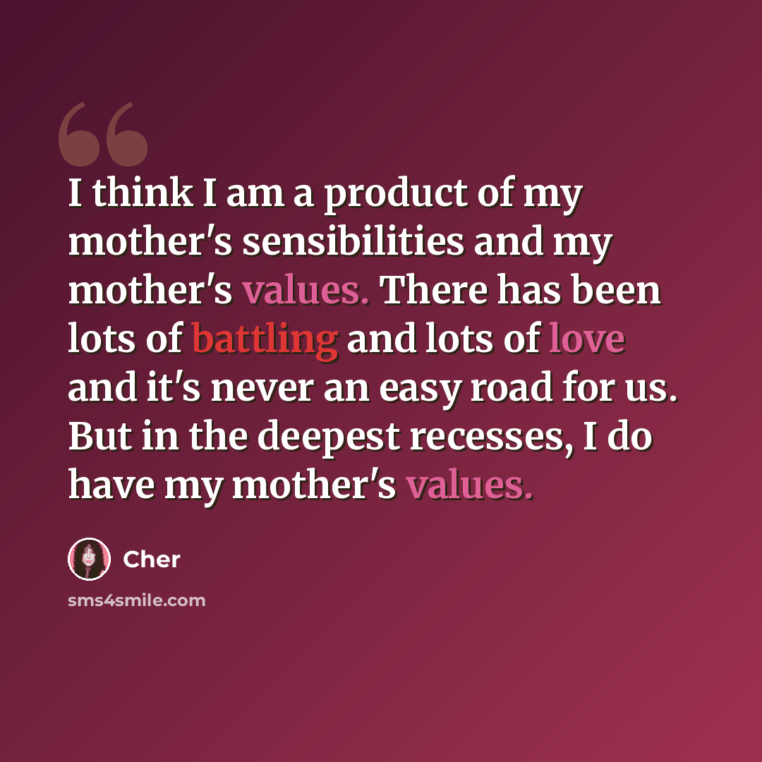 “I think I am a product of my mother's sensibilities and my mother's values. There has been lots of battling and lots of love and it's never an easy road for us. But in the deepest recesses, I do have my mother's values.” quote by Cher
