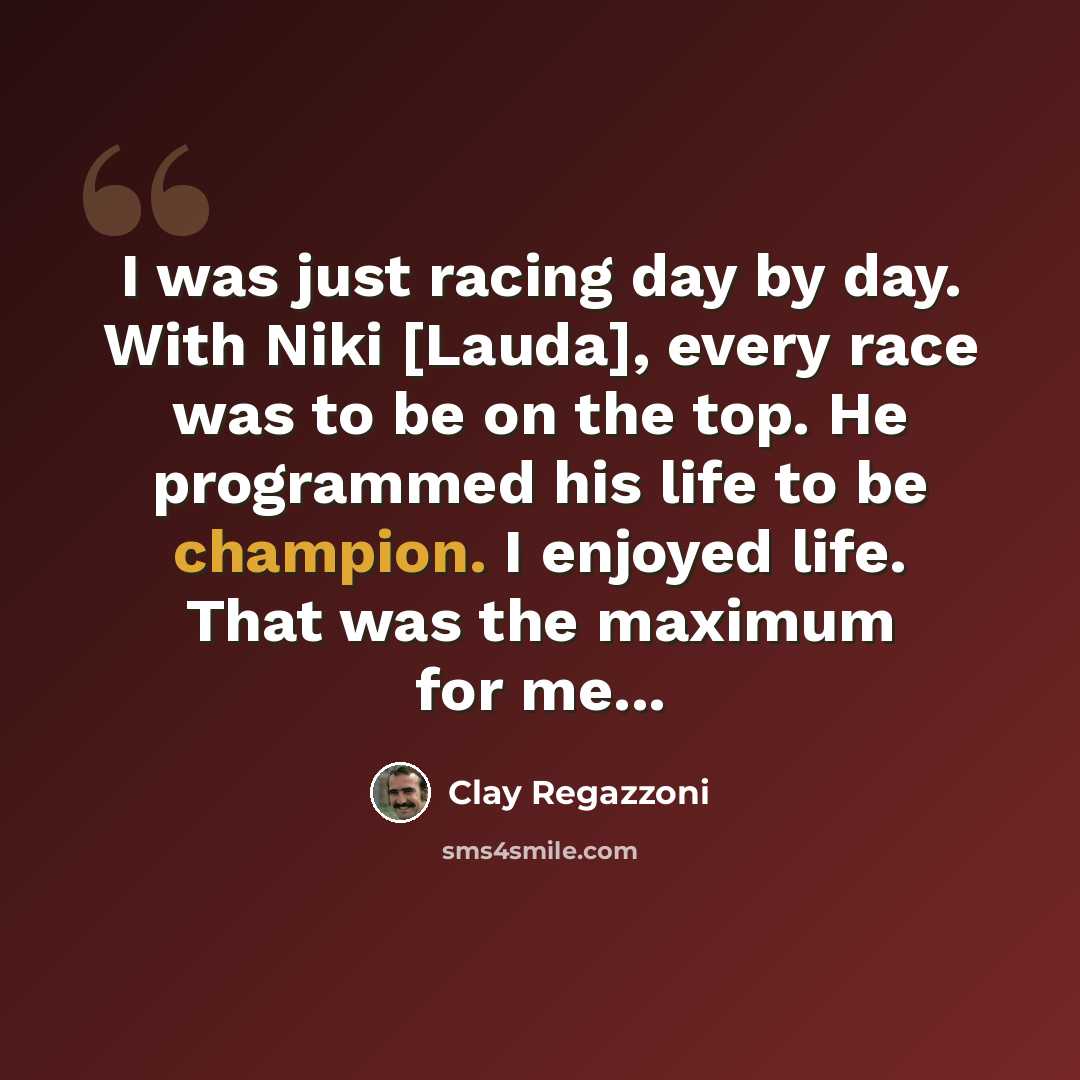 “I was just racing day by day. With Niki [Lauda], every race was to be on the top. He programmed his life to be champion. I enjoyed life. That was the maximum for me...” quote by Clay Regazzoni