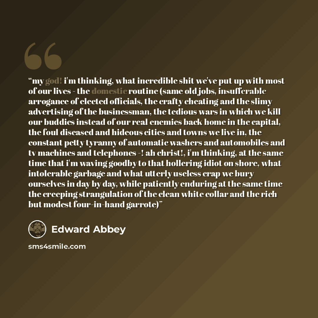 “my god! i'm thinking, what incredible shit we've put up with most of our lives - the domestic routine (same old jobs, insufferable arrogance of elected officials, the crafty cheating and the slimy advertising of the businessman, the tedious wars in which we kill our buddies instead of our real…” quote by Edward Abbey
