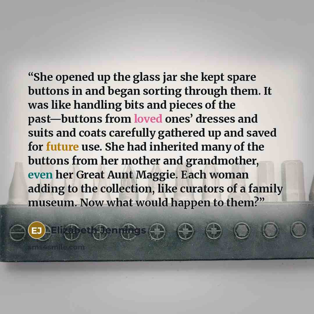 “She opened up the glass jar she kept spare buttons in and began sorting through them. It was like handling bits and pieces of the past—buttons from loved ones’ dresses and suits and coats carefully gathered up and saved for future use. She had inherited many of the buttons from her mother and…” quote by Elizabeth Jennings