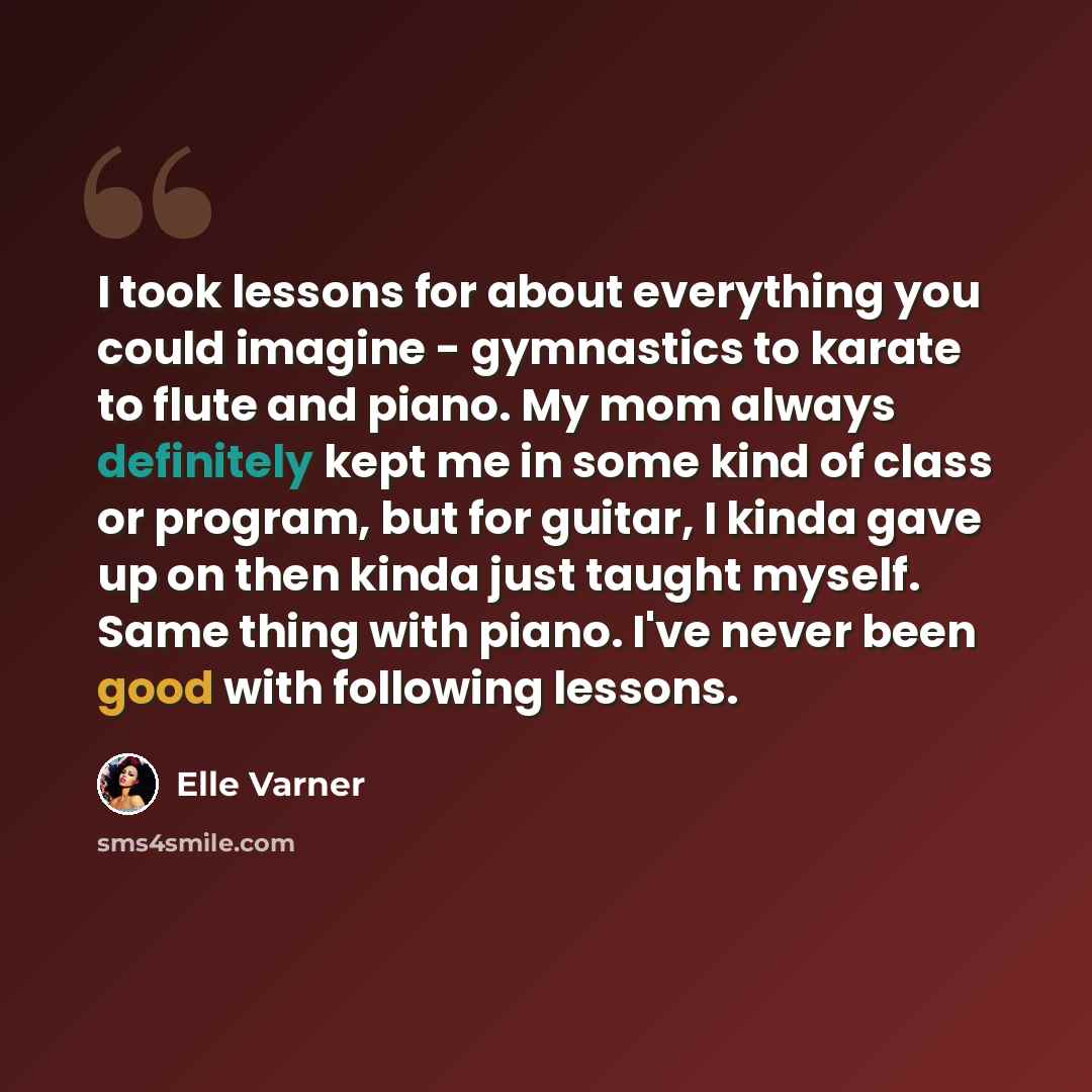 “I took lessons for about everything you could imagine - gymnastics to karate to flute and piano. My mom always definitely kept me in some kind of class or program, but for guitar, I kinda gave up on then kinda just taught myself. Same thing with piano. I've never been good with following lessons.” quote by Elle Varner