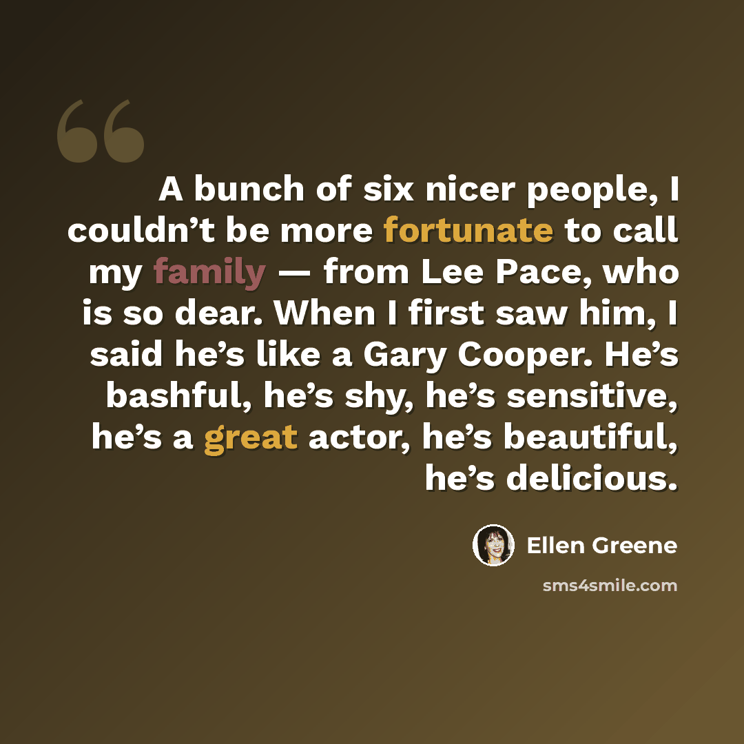“A bunch of six nicer people, I couldn’t be more fortunate to call my family — from Lee Pace, who is so dear. When I first saw him, I said he’s like a Gary Cooper. He’s bashful, he’s shy, he’s sensitive, he’s a great actor, he’s beautiful, he’s delicious.” quote by Ellen Greene
