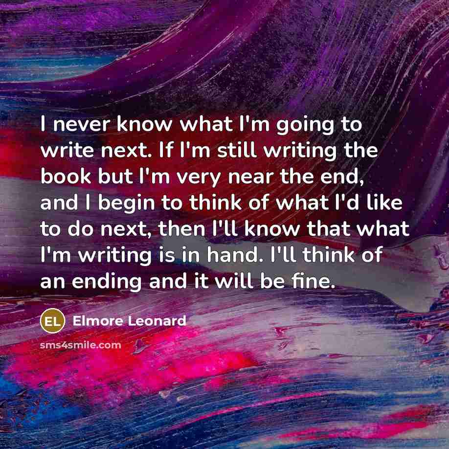 “I never know what I'm going to write next. If I'm still writing the book but I'm very near the end, and I begin to think of what I'd like to do next, then I'll know that what I'm writing is in hand. I'll think of an ending and it will be fine.” quote by Elmore Leonard