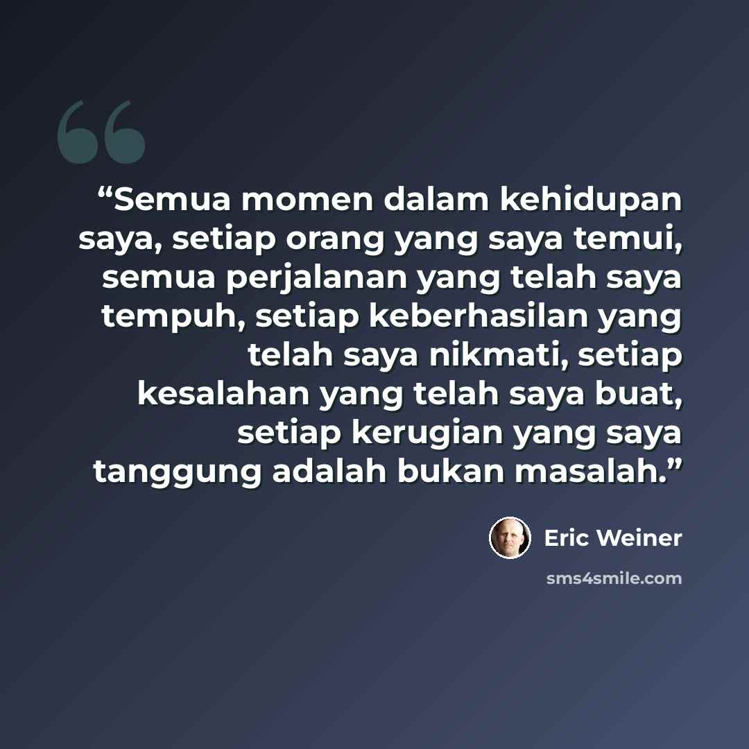 “Semua momen dalam kehidupan saya, setiap orang yang saya temui, semua perjalanan yang telah saya tempuh, setiap keberhasilan yang telah saya nikmati, setiap kesalahan yang telah saya buat, setiap kerugian yang saya tanggung adalah bukan masalah.” quote by Eric Weiner