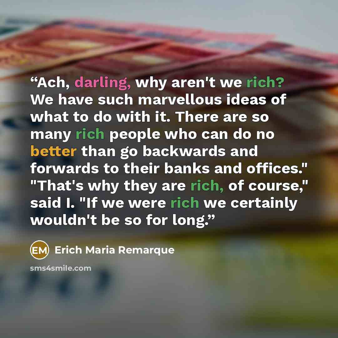 “Ach, darling, why aren't we rich? We have such marvellous ideas of what to do with it. There are so many rich people who can do no better than go backwards and forwards to their banks and offices." "That's why they are rich, of course," said I. "If we were rich we certainly wouldn't be so for long.” quote by Erich Maria Remarque