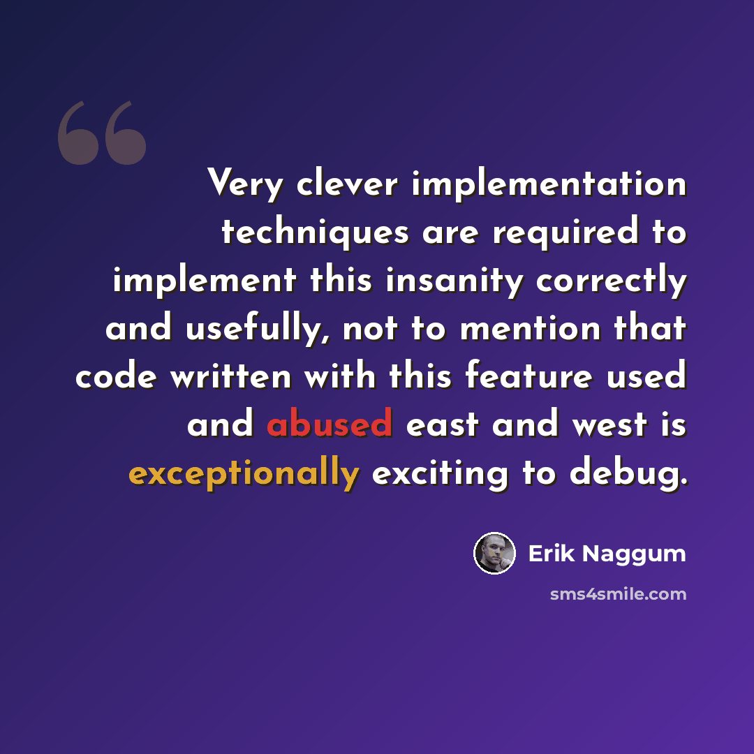 “Very clever implementation techniques are required to implement this insanity correctly and usefully, not to mention that code written with this feature used and abused east and west is exceptionally exciting to debug.” quote by Erik Naggum