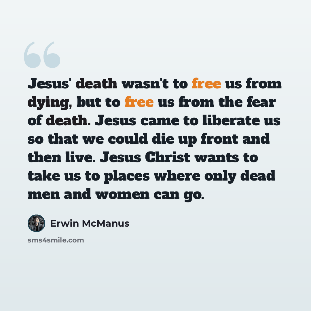 “Jesus' death wasn't to free us from dying, but to free us from the fear of death. Jesus came to liberate us so that we could die up front and then live. Jesus Christ wants to take us to places where only dead men and women can go.” quote by Erwin McManus