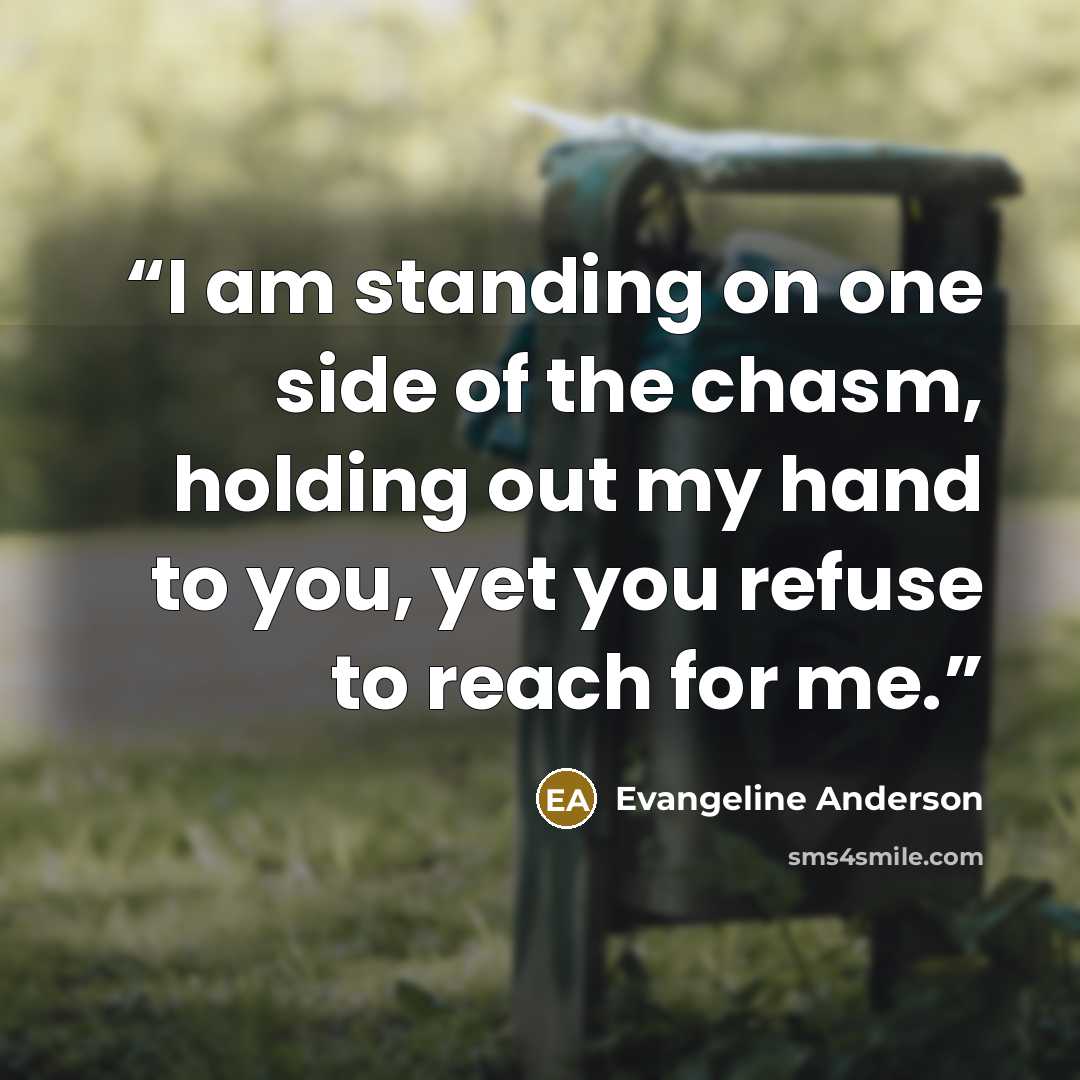 “I am standing on one side of the chasm, holding out my hand to you, yet you refuse to reach for me.” quote by Evangeline Anderson