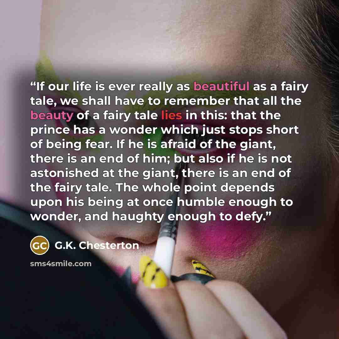 “If our life is ever really as beautiful as a fairy tale, we shall have to remember that all the beauty of a fairy tale lies in this: that the prince has a wonder which just stops short of being fear. If he is afraid of the giant, there is an end of him; but also if he is not astonished at the…” quote by G.K. Chesterton